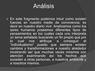 Análisis
 En este fragmento podemos intuir como existen
fuerzas en nuestro medio de convivencia; es
decir en nuestro diario vivir. Analizamos como los
seres humanos poseemos diferentes tipos de
pensamientos en los cuales cada uno interpreta
un tema señalado buscando un fin propio que por
lo cual nos atribuye a conseguir el
“individualismo” puesto que siempre existen
cambios y transformaciones a nuestro alrededor
mostrando así que muchas veces miramos con
atención examinando así los hechos que
suceden a otras personas, a nuestros ambiente y
a nosotros mismos.
 