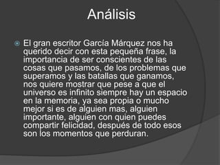 Análisis
 El gran escritor García Márquez nos ha
querido decir con esta pequeña frase, la
importancia de ser conscientes de las
cosas que pasamos, de los problemas que
superamos y las batallas que ganamos,
nos quiere mostrar que pese a que el
universo es infinito siempre hay un espacio
en la memoria, ya sea propia o mucho
mejor si es de alguien mas, alguien
importante, alguien con quien puedes
compartir felicidad, después de todo esos
son los momentos que perduran.
 