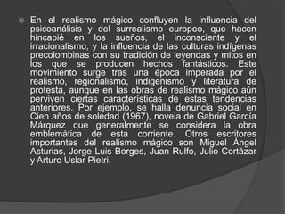  En el realismo mágico confluyen la influencia del
psicoanálisis y del surrealismo europeo, que hacen
hincapié en los sueños, el inconsciente y el
irracionalismo, y la influencia de las culturas indígenas
precolombinas con su tradición de leyendas y mitos en
los que se producen hechos fantásticos. Este
movimiento surge tras una época imperada por el
realismo, regionalismo, indigenismo y literatura de
protesta, aunque en las obras de realismo mágico aún
perviven ciertas características de estas tendencias
anteriores. Por ejemplo, se halla denuncia social en
Cien años de soledad (1967), novela de Gabriel García
Márquez que generalmente se considera la obra
emblemática de esta corriente. Otros escritores
importantes del realismo mágico son Miguel Ángel
Asturias, Jorge Luis Borges, Juan Rulfo, Julio Cortázar
y Arturo Uslar Pietri.
 