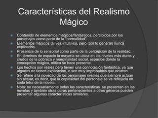 Características del Realismo
Mágico
 Contenido de elementos mágicos/fantásticos, percibidos por los
personajes como parte de la "normalidad".
 Elementos mágicos tal vez intuitivos, pero (por lo general) nunca
explicados.
 Presencia de lo sensorial como parte de la percepción de la realidad.
 En términos de espacio la mayoría se ubica en los niveles más duros y
crudos de la pobreza y marginalidad social, espacios donde la
concepción mágica, mítica se hace presente.
 Los hechos son reales pero tienen una connotación fantástica, ya que
algunos no tienen explicación, o son muy improbables que ocurran.
 Se refiere a la novedad de los personajes irreales que siempre actúan
sin actuar, es decir, que la copiosidad del personaje se ve reflejada en
cada letra de la novela.
 Nota: no necesariamente todas las características se presentan en las
novelas y también otras obras pertenecientes a otros géneros pueden
presentar algunas características similares.
 