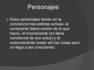 Personajes
 Estos personajes tienen en la
conciencia tres esferas activas: el
consciente (tiene noción de lo que
hace), el inconsciente (no tiene
conciencia de sus actos) y el
subconsciente (están ahí las cosas pero
no llega a ser consciente)
 