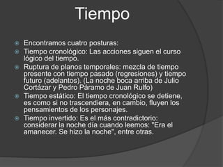 Tiempo
 Encontramos cuatro posturas:
 Tiempo cronológico: Las acciones siguen el curso
lógico del tiempo.
 Ruptura de planos temporales: mezcla de tiempo
presente con tiempo pasado (regresiones) y tiempo
futuro (adelantos). (La noche boca arriba de Julio
Cortázar y Pedro Páramo de Juan Rulfo)
 Tiempo estático: El tiempo cronológico se detiene,
es como si no trascendiera, en cambio, fluyen los
pensamientos de los personajes.
 Tiempo invertido: Es el más contradictorio:
considerar la noche día cuando leemos: "Era el
amanecer. Se hizo la noche", entre otras.
 