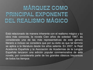 Está relacionado de manera inherente con el realismo mágico y su
obra más conocida, la novela Cien años de soledad 1967, es
considerada una de las más representativas de este género
literario e incluso se considera que por su éxito es que tal término
se aplica a la literatura desde los años setenta. En 2007, la Real
Academia Española y la Asociación de Academias de la Lengua
Española lanzaron una edición popular conmemorativa de esta
novela, por considerarla parte de los grandes clásicos hispánicos
de todos los tiempos
 