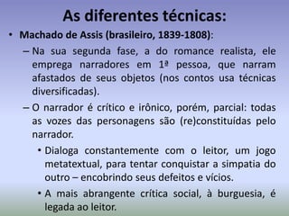 As diferentes técnicas:Eça de Queirós (português, 1845-1900):Usa narradores em 1ª e 3ª pessoa (mesmo quando participante, posiciona-se como um narrador objetivo) observando e criticando a sociedade.Seu alvos nos primeiros romances são: as instituições religiosas, os dogmas (casamento, por exemplo) e os valores burgueses relacionados a esses.Imprime em sua crítica forte caráter ideológico, sua “visão de mundo” parece condenar os vícios e erros do mundo.Essa postura pode ser compreendida como “moralista”.