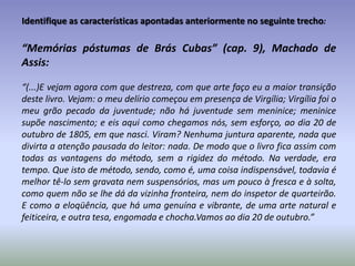 As diferentes técnicas:Machado de Assis (brasileiro, 1839-1808):Na sua segunda fase, a do romance realista, ele emprega narradores em 1ª pessoa, que narram afastados de seus objetos (nos contos usa técnicas diversificadas).O narrador é crítico e irônico, porém, parcial: todas as vozes das personagens são (re)constituídas pelo narrador.Dialoga constantemente com o leitor, um jogo metatextual, para tentar conquistar a simpatia do outro – encobrindo seus defeitos e vícios.A mais abrangente crítica social, à burguesia, é legada ao leitor.