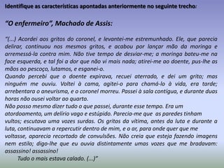 Identifique as características apontadas anteriormente no seguinte trecho:“Memórias póstumas de Brás Cubas” (cap. 9), Machado de Assis:“(...)E vejam agora com que destreza, com que arte faço eu a maior transição deste livro. Vejam: o meu delírio começou em presença de Virgília; Virgília foi o meu grão pecado da juventude; não há juventude sem meninice; meninice supõe nascimento; e eis aqui como chegamos nós, sem esforço, ao dia 20 de outubro de 1805, em que nasci. Viram? Nenhuma juntura aparente, nada que divirta a atenção pausada do leitor: nada. De modo que o livro fica assim com todas as vantagens do método, sem a rigidez do método. Na verdade, era tempo. Que isto de método, sendo, como é, uma coisa indispensável, todavia é melhor tê-lo sem gravata nem suspensórios, mas um pouco à fresca e à solta, como quem não se lhe dá da vizinha fronteira, nem do inspetor de quarteirão. E como a eloqüência, que há uma genuína e vibrante, de uma arte natural e feiticeira, e outra tesa, engomada e chocha.Vamos ao dia 20 de outubro.”