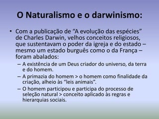 Naturalismo e as ciênciasNo século XIX, exigiu novas técnicas e novas ferramentas para desvendar velhos mistérios da natureza: O que levou a um afastamento/corte/cisão definitiva entre o chamado racionalismo e a religiosidade.As principais formas científicas desenvolvidas à época foram:O Evolucionismo ou darwinismo > Charles DarwinO Determinismo ou tainismo> HyppolyteTaineO Positivismo ou comtismo> Augusto Comte