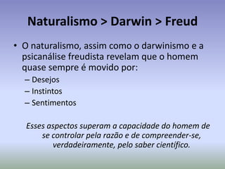 O Naturalismo e o Positivismo:Segundo Comte, o verdadeiro conhecimento é aquele que traz, materialmente, benefícios ao homem, esses benefícios (saberes, produtos, técnicas, etc.) tem de ser comprovados metodologicamente, cientificamente.O que afasta o homem do saber como que inspirado por Deus, valoriza-se o resultado do trabalho e não da religião.A idéias e os valores morais (idealização) são válidos apenas quando comprovados metodologicamente.