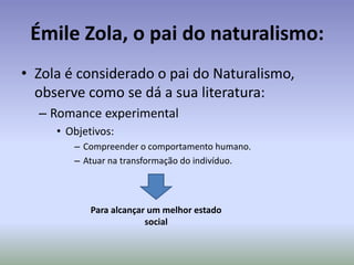 A Estética Naturalista: do ambiente para a sociedade; da sociedade para o homem.Além das características já reveladas no realismo, pode-se dizer:O romance naturalista é considerado de tese, ou seja, ele emprega toda a sua narrativa (escolha de personagens, cenários, tempo, etc.) para provar que uma idéia determinista.A narrativa pode ser entendida como uma lâmina de estudos > junta-se os materiais necessários, sob as condições necessárias para provar determinada tese esperada.