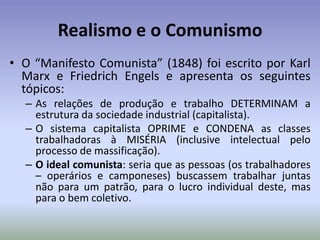Realismo e o ComunismoO “Manifesto Comunista” (1848) foi escrito por Karl Marx e Friedrich Engels e apresenta os seguintes tópicos:As relações de produção e trabalho DETERMINAM a estrutura da sociedade industrial (capitalista).O sistema capitalista OPRIME e CONDENA as classes trabalhadoras à MISÉRIA (inclusive intelectual pelo processo de massificação).O ideal comunista: seria que as pessoas (os trabalhadores – operários e camponeses) buscassem trabalhar juntas não para um patrão, para o lucro individual deste, mas para o bem coletivo.
