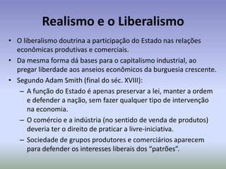 Realismo e o LiberalismoO liberalismo doutrina a participação do Estado nas relações econômicas produtivas e comerciais.Da mesma forma dá bases para o capitalismo industrial, ao pregar liberdade aos anseios econômicos da burguesia crescente.Segundo Adam Smith (final do séc. XVIII):A função do Estado é apenas preservar a lei, manter a ordem e defender a nação, sem fazer qualquer tipo de intervenção na economia.O comércio e a indústria (no sentido de venda de produtos) deveria ter o direito de praticar a livre-iniciativa.Sociedade de grupos produtores e comerciários aparecem para defender os interesses liberais dos “patrões”.