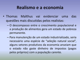 Realismo e a economiaThomas Malthus vai evidenciar uma das questões mais discutidas pelos realistas:O descompasso entre o crescimento populacional e a produção de alimentos gera um estado de pobreza permanente.Para manutenção de um estado industrializado, seria necessário uma espécie de “seleção natural social”, alguns setores produtivos da economia anseiam que o estado não gaste dinheiro de impostos (pagos pelos próprios) com a população carente.