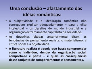 Uma conclusão – afastamento das idéias românticas:	A subjetividade e a idealização romântica não conseguem explicar adequadamente – para a elite intelectual – os desafios do mundo industrial e a organização extremamente capitalista da sociedade.As doutrinas citadas anteriormente ditam as tendências do pensamento realista: o materialismo, a crítica social e a objetividade.A literatura realista é aquela que busca compreender como o indivíduo, dentro da organização social, comporta-se e pensa – e quais as consequências desse conjunto de comportamentos e pensamentos.