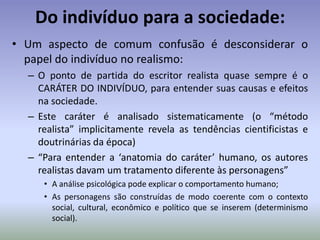 A estética Realista:Projeto literário do realismo:Os escritores realistas tratam dos seguintes TEMAS: ADULTÉRIO, A OPRESSÃO (do pobre, do “ignorante”, do religioso, enfim do indivíduo perante as instituições da sociedade) e a CORRUPÇÃO (tanto das instituições, quanto dos valores sociais e individuais)Estes TEMAS eram retratados da seguinte FORMA: com OBJETIVIDADE e CRITICISMO, sem apelar para fórmulas prontas ou modelos morais.O público leitor em geral vai desqualificar a obra realista mais incisiva por considerá-la IMORAL e INDECENTE.