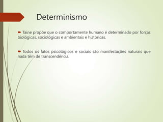 Determinismo
 Taine propõe que o comportamente humano é determinado por forças
biológicas, sociológicas e ambientais e históricas.
 Todos os fatos psicológicos e sociais são manifestações naturais que
nada têm de transcendência.
 