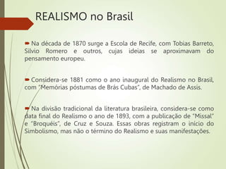 REALISMO no Brasil
 Na década de 1870 surge a Escola de Recife, com Tobias Barreto,
Silvio Romero e outros, cujas ideias se aproximavam do
pensamento europeu.
 Considera-se 1881 como o ano inaugural do Realismo no Brasil,
com “Memórias póstumas de Brás Cubas”, de Machado de Assis.
 Na divisão tradicional da literatura brasileira, considera-se como
data final do Realismo o ano de 1893, com a publicação de “Missal”
e “Broquéis”, de Cruz e Souza. Essas obras registram o início do
Simbolismo, mas não o término do Realismo e suas manifestações.
 