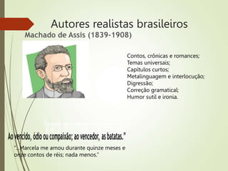 Autores realistas brasileiros
Machado de Assis (1839-1908)
“...Marcela me amou durante quinze meses e
onze contos de réis; nada menos.”
Contos, crônicas e romances;
Temas universais;
Capítulos curtos;
Metalinguagem e interlocução;
Digressão;
Correção gramatical;
Humor sutil e ironia.
 