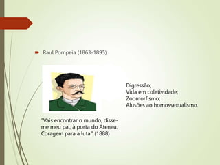  Raul Pompeia (1863-1895)
“Vais encontrar o mundo, disse-
me meu pai, à porta do Ateneu.
Coragem para a luta.” (1888)
Digressão;
Vida em coletividade;
Zoomorfismo;
Alusões ao homossexualismo.
 