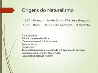 Origens do Naturalismo
Características
Adoção de tese científica
(Determinismo e Evolucionismo);
Zoomorfismo;
Detalhismo;
Temas relacionados à sexualidade e à degradação humana;
Camadas sociais menos favorecidas;
Exploração brutal do homem.
 