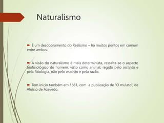 Naturalismo
 É um desdobramento do Realismo – há muitos pontos em comum
entre ambos.
 A visão do naturalismo é mais determinista, ressalta-se o aspecto
biofisiológico do homem, visto como animal, regido pelo instinto e
pela fisiologia, não pelo espírito e pela razão.
 Tem início também em 1881, com a publicação de “O mulato”, de
Aluísio de Azevedo.
 