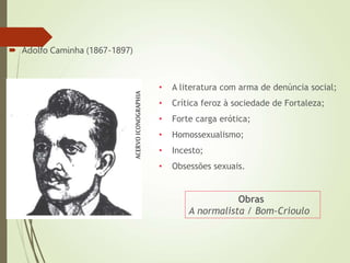  Adolfo Caminha (1867-1897)
Obras
A normalista / Bom-Crioulo
• A literatura com arma de denúncia social;
• Crítica feroz à sociedade de Fortaleza;
• Forte carga erótica;
• Homossexualismo;
• Incesto;
• Obsessões sexuais.
 