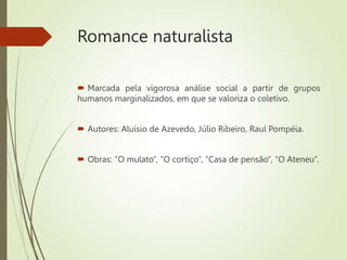Romance naturalista
 Marcada pela vigorosa análise social a partir de grupos
humanos marginalizados, em que se valoriza o coletivo.
 Autores: Aluísio de Azevedo, Júlio Ribeiro, Raul Pompéia.
 Obras: “O mulato”, “O cortiço”, “Casa de pensão”, “O Ateneu”.
 