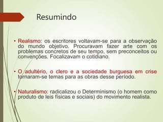 Resumindo
• Realismo: os escritores voltavam-se para a observação
do mundo objetivo. Procuravam fazer arte com os
problemas concretos de seu tempo, sem preconceitos ou
convenções. Focalizavam o cotidiano.
• O adultério, o clero e a sociedade burguesa em crise
tornaram-se temas para as obras desse período.
• Naturalismo: radicalizou o Determinismo (o homem como
produto de leis físicas e sociais) do movimento realista.
 