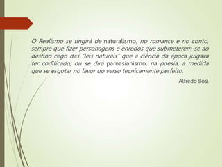 O Realismo se tingirá de naturalismo, no romance e no conto,
sempre que fizer personagens e enredos que submeterem-se ao
destino cego das “leis naturais” que a ciência da época julgava
ter codificado; ou se dirá parnasianismo, na poesia, à medida
que se esgotar no lavor do verso tecnicamente perfeito.
Alfredo Bosi
 