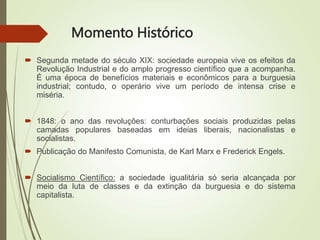 Momento Histórico
 Segunda metade do século XIX: sociedade europeia vive os efeitos da
Revolução Industrial e do amplo progresso científico que a acompanha.
É uma época de benefícios materiais e econômicos para a burguesia
industrial; contudo, o operário vive um período de intensa crise e
miséria.
 1848: o ano das revoluções: conturbações sociais produzidas pelas
camadas populares baseadas em ideias liberais, nacionalistas e
socialistas.
 Publicação do Manifesto Comunista, de Karl Marx e Frederick Engels.
 Socialismo Científico: a sociedade igualitária só seria alcançada por
meio da luta de classes e da extinção da burguesia e do sistema
capitalista.
 