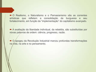  O Realismo, o Naturalismo e o Parnasianismo são as correntes
artísticas que refletem a consolidação da burguesia e seu
fortalecimento, em função da “implementação” do capitalismo avançado.
 A exaltação da liberdade individual, da rebeldia, são substituídas por
novas palavras de ordem: ciência, progresso, razão.
 O apogeu da Revolução Industrial marcou profundas transformações
na vida, na arte e no pensamento.
 