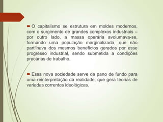  O capitalismo se estrutura em moldes modernos,
com o surgimento de grandes complexos industriais –
por outro lado, a massa operária avolumava-se,
formando uma população marginalizada, que não
partilhava dos mesmos benefícios gerados por esse
progresso industrial, sendo submetida a condições
precárias de trabalho.
 Essa nova sociedade serve de pano de fundo para
uma reinterpretação da realidade, que gera teorias de
variadas correntes ideológicas.
 