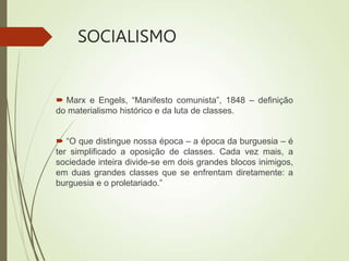 SOCIALISMO
 Marx e Engels, “Manifesto comunista”, 1848 – definição
do materialismo histórico e da luta de classes.
 “O que distingue nossa época – a época da burguesia – é
ter simplificado a oposição de classes. Cada vez mais, a
sociedade inteira divide-se em dois grandes blocos inimigos,
em duas grandes classes que se enfrentam diretamente: a
burguesia e o proletariado.”
 