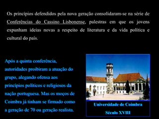 Os princípios defendidos pela nova geração consolidaram-se na série de
Conferências do Cassino Lisbonense, palestras em que os jovens
expunham ideias novas a respeito de literatura e da vida política e
cultural do país.
Após a quinta conferência,
autoridades proibiram a atuação do
grupo, alegando ofensa aos
princípios políticos e religiosos da
nação portuguesa. Mas os moços de
Coimbra já tinham se firmado como
a geração de 70 ou geração realista.
Universidade de Coimbra
Século XVIII
 