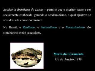 Academia Brasileira de Letras – permite que o escritor passe a ser
socialmente conhecido, gerando o academicismo, o qual ajustava-se
aos ideais da classe dominante.
No Brasil, o Realismo, o Naturalismo e o Parnasianismo são
simultâneos e não sucessivos.
Morro do Livramento
Rio de Janeiro, 1839.
 