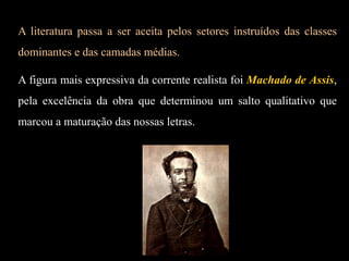 A literatura passa a ser aceita pelos setores instruídos das classes
dominantes e das camadas médias.
A figura mais expressiva da corrente realista foi Machado de Assis,
pela excelência da obra que determinou um salto qualitativo que
marcou a maturação das nossas letras.
 