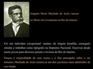 Foi um indivíduo excepcional: mulato, de origem humilde, conseguiu
estudar e trabalhar como tipógrafo na Imprensa Nacional. Escreveu desde
muito jovem para diversos jornais e revistas do Rio de Janeiro.
Graças à originalidade de seus textos e à fina percepção sobre o ser
humano, Machado de Assis tornou-se um dos escritores mais admirados de
seu tempo.
Joaquim Maria Machado de Assis, nasceu
no Morro do Livramento no Rio de Janeiro.
 