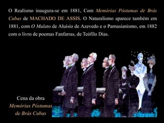 O Realismo inaugura-se em 1881, Com Memórias Póstumas de Brás
Cubas de MACHADO DE ASSIS. O Naturalismo aparece também em
1881, com O Mulato de Aluísio de Azevedo e o Parnasianismo, em 1882
com o livro de poemas Fanfarras, de Teófilo Dias.
Cena da obra
Memórias Póstumas
de Brás Cubas
 