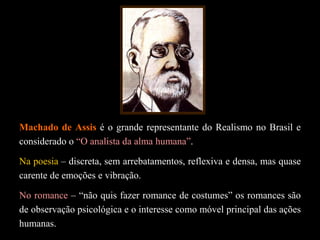Machado de Assis é o grande representante do Realismo no Brasil e
considerado o “O analista da alma humana”.
Na poesia – discreta, sem arrebatamentos, reflexiva e densa, mas quase
carente de emoções e vibração.
No romance – “não quis fazer romance de costumes” os romances são
de observação psicológica e o interesse como móvel principal das ações
humanas.
 
