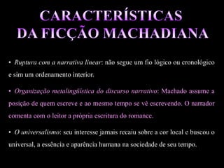 • Ruptura com a narrativa linear: não segue um fio lógico ou cronológico
e sim um ordenamento interior.
• Organização metalingüística do discurso narrativo: Machado assume a
posição de quem escreve e ao mesmo tempo se vê escrevendo. O narrador
comenta com o leitor a própria escritura do romance.
• O universalismo: seu interesse jamais recaiu sobre a cor local e buscou o
universal, a essência e aparência humana na sociedade de seu tempo.
 