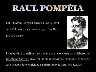 Raul d’Ávila Pompéia nasceu a 12 de abril
de 1863, em Jacuacanga, Angra dos Reis,
Rio de Janeiro.
Estudou direito, militou nos movimentos abolicionistas, colaborou na
Gazeta de Notícias, envolveu-se em diversas polêmicas (até num duelo
com Olavo Bilac) e suicidou-se numa noite de Natal aos 32 anos.
 