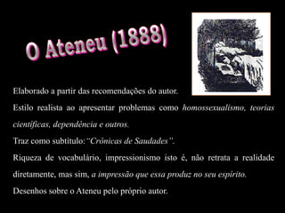 Elaborado a partir das recomendações do autor.
Estilo realista ao apresentar problemas como homossexualismo, teorias
científicas, dependência e outros.
Traz como subtítulo:“Crônicas de Saudades”.
Riqueza de vocabulário, impressionismo isto é, não retrata a realidade
diretamente, mas sim, a impressão que essa produz no seu espírito.
Desenhos sobre o Ateneu pelo próprio autor.
 