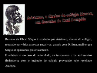 Resumo da Obra: Sérgio é recebido por Aristarco, diretor do colégio,
retratado por vários aspectos negativos; casado com D. Ema, mulher que
Sérgio se apaixonou platonicamente.
É relatado o excesso de autoridade, as travessuras e os sofrimentos
findando-se com o incêndio do colégio provocado pelo revoltado
Américo.
 