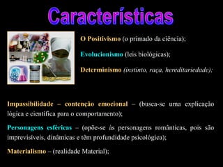O Positivismo (o primado da ciência);
Evolucionismo (leis biológicas);
Determinismo (instinto, raça, hereditariedade);
Impassibilidade – contenção emocional – (busca-se uma explicação
lógica e científica para o comportamento);
Personagens esféricas – (opõe-se às personagens românticas, pois são
imprevisíveis, dinâmicas e têm profundidade psicológica);
Materialismo – (realidade Material);
 