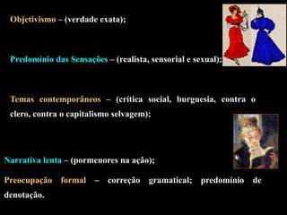 Objetivismo – (verdade exata);
Predomínio das Sensações – (realista, sensorial e sexual);
Temas contemporâneos – (crítica social, burguesia, contra o
clero, contra o capitalismo selvagem);
Narrativa lenta – (pormenores na ação);
Preocupação formal – correção gramatical; predomínio de
denotação.
 