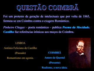 Foi um protesto da geração de intelectuais que por volta de 1865,
formou-se em Coimbra contra o exagero Romântico.
Pinheiro Chagas – poeta romântico – publica Poema da Mocidade.
Castilho faz referências irônicas aos moços de Coimbra.
LISBOA
Antônio Feliciano de Castilho
(Passado)
Romantismo em agonia.
COIMBRÃ
Antero de Quental
(Presente)
Realismo, a nova ideia.
 