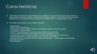 Características
 O Realismo apresenta características que refletem o momento em que surge. É fiel ao
representar o mundo exterior, analisa as condições políticas, econômicas e sociais que
influenciam os comportamentos individuais e determinam a organização social.
 Principais características da estética realista :
- Objetivismo
- Retrato fiel da Natureza
- Descrições e adjetivação objetivas, tentando captar o real como ele é
- Linguagem culta e direta
- Mulher não idealizada, mostrada com defeitos e qualidades
- Amor e outros sentimentos subordinados aos interesses sociais
- Casamento como instituição falida, contrato de interesses e convivências
- Herói problemático, cheio de fraquezas, manias e incertezas
- Narrativa lenta, acompanhando o tempo psicológico - Personagens trabalhadas
psicologicamente
- Universalismo
 
