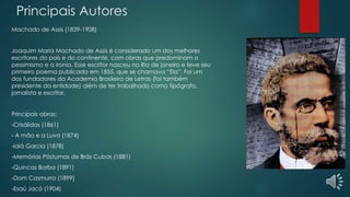 Principais Autores
Machado de Assis (1839-1908)
Joaquim Maria Machado de Assis é considerado um dos melhores
escritores do país e do continente, com obras que predominam o
pessimismo e a ironia. Esse escritor nasceu no Rio de janeiro e teve seu
primeiro poema publicado em 1855, que se chamava “Ela”. Foi um
dos fundadores da Academia Brasileira de Letras (foi também
presidente da entidade) além de ter trabalhado como tipógrafo,
jornalista e escritor.
Principais obras:
-Crisálidas (1861)
- A mão e a Luva (1874)
-Iaiá Garcia (1878)
-Memórias Póstumas de Brás Cubas (1881)
-Quincas Borba (1891)
-Dom Casmurro (1899)
-Esaú Jacó (1904)
 