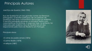 Principais Autores
José Eça de Queiróz (1845-1900)
Eça de Queiróz foi um dos grandes nomes da literatura
portuguesa. O escritor participou de um período de
mudança, em que o romantismo dava lugar ao realismo.
O escritor português escreveu os primeiros textos com
características românticas. A segunda fase, no entanto, foi
marcada pelo realismo. Eça de Queiróz foi um dos
responsáveis pelo início do Realismo em Portugal.
Principais obras:
-O crime do padre amaro (1876)
-O primo Basílio (1878)
-A relíquia (1887)
 