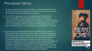 Principais Obras
 A obra que marca o início do Realismo na literatura é Madame
de Bovary de Gustave Flaubert. Constitui uma das maiores obras
da estética realista da Literatura Francesa.
 Já no Brasil o grande marco é a publicação de Memórias
Póstumas de Brás Cubas de Machado de Assis. Memórias
Póstumas de Brás Cubas retrata a escravidão, as classes sociais, o
cientificismo e o positivismo da época chegando a criar, inclusive,
uma nova filosofia, mais bem desenvolvida posteriormente em
Quincas Borba (1891) — o Humanitismo, sátira à lei do mais forte.
 Continuação de Memórias Póstumas de Brás Cubas, Quincas
Borba este livro é considerado pela crítica moderna o segundo
da trilogia realista de Machado de Assis, em que o autor esteve
preocupado em utilizar o pessimismo e a ironia para criticar os
costumes e a filosofia de seu tempo, embora não subtraia
resíduos românticos da trama. Entre as obras de Raul Pompéia, O
Ateneu é, sobretudo, um exemplo impressionista na literatura
brasileira, também considerada uma obra Naturalista. Visconde
de Taunay destaca-se na literatura regionalista. Sua obra-prima,
Inocência, é transitória entre Romantismo e Realismo.
 