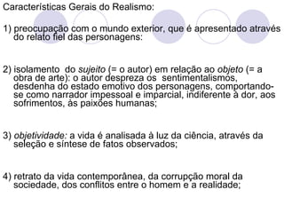 Características Gerais do Realismo: 1) preocupação com o mundo exterior, que é apresentado através do relato fiel das personagens: 2) isolamento  do  sujeito  (= o autor) em relação ao  objeto  (= a obra de arte): o autor despreza os  sentimentalismos, desdenha do estado emotivo dos personagens, comportando-se como narrador impessoal e imparcial, indiferente à dor, aos sofrimentos, às paixões humanas; 3)  objetividade:  a vida é analisada à luz da ciência, através da seleção e síntese de fatos observados; 4) retrato da vida contemporânea, da corrupção moral da sociedade, dos conflitos entre o homem e   a realidade; 